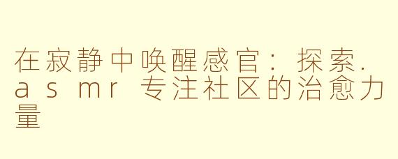在寂静中唤醒感官：探索.asmr专注社区的治愈力量