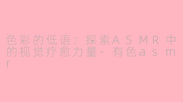 色彩的低语：探索ASMR中的视觉疗愈力量-有色asmr