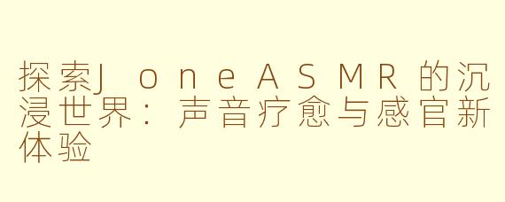 探索JoneASMR的沉浸世界：声音疗愈与感官新体验