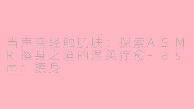 当声音轻触肌肤：探索ASMR擦身之境的温柔疗愈-asmr擦身