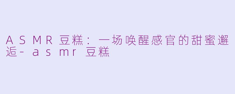 ASMR豆糕：一场唤醒感官的甜蜜邂逅-asmr豆糕