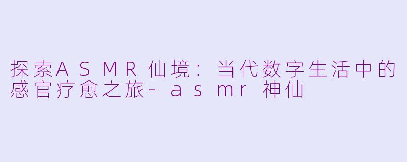 探索ASMR仙境：当代数字生活中的感官疗愈之旅-asmr神仙