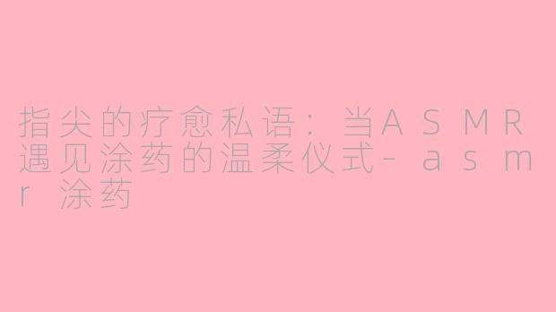 指尖的疗愈私语：当ASMR遇见涂药的温柔仪式-asmr涂药