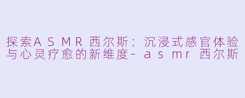 探索ASMR西尔斯：沉浸式感官体验与心灵疗愈的新维度-asmr西尔斯