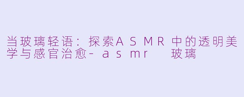 当玻璃轻语：探索ASMR中的透明美学与感官治愈-asmr 玻璃
