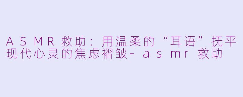 ASMR救助：用温柔的“耳语”抚平现代心灵的焦虑褶皱-asmr救助