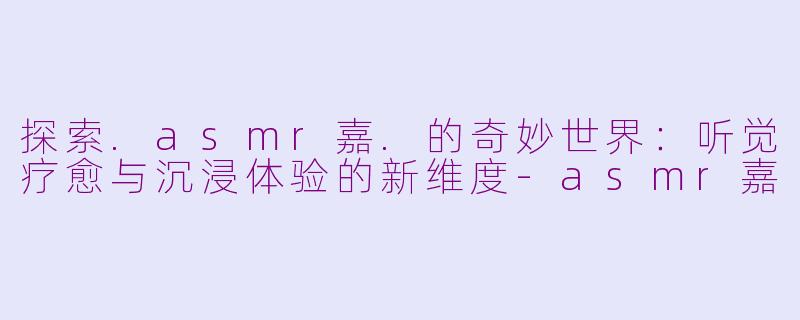 探索.asmr嘉.的奇妙世界：听觉疗愈与沉浸体验的新维度-asmr嘉