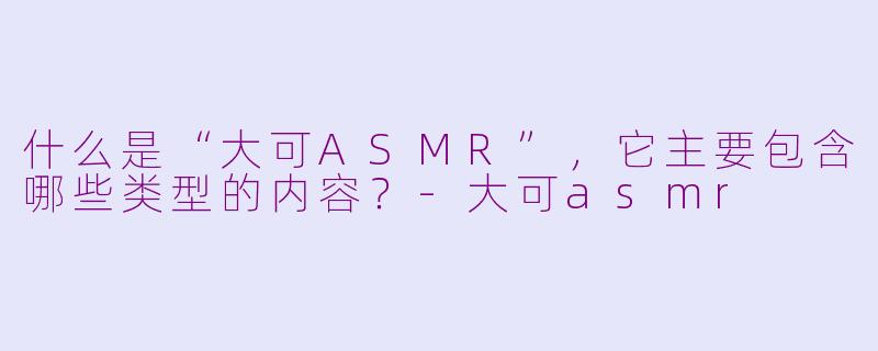 什么是“大可ASMR”，它主要包含哪些类型的内容？-大可asmr
