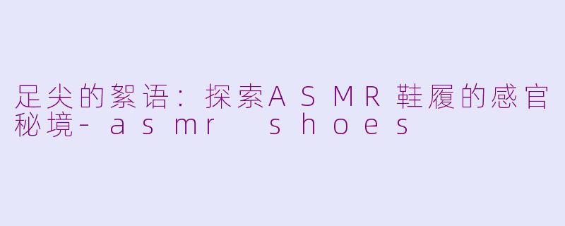足尖的絮语：探索ASMR鞋履的感官秘境-asmr shoes