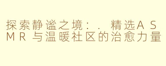 探索静谧之境：.精选ASMR与温暖社区的治愈力量