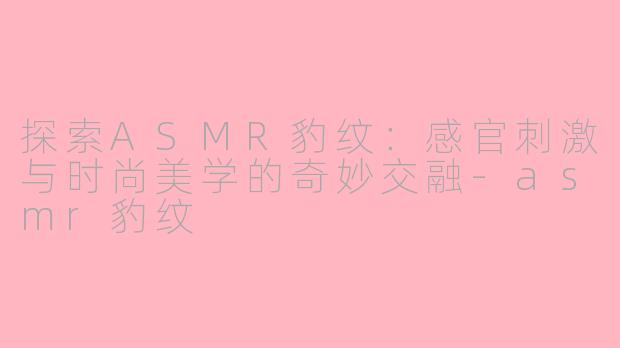 探索ASMR豹纹：感官刺激与时尚美学的奇妙交融-asmr豹纹
