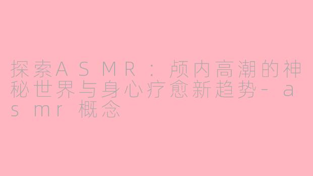 探索ASMR：颅内高潮的神秘世界与身心疗愈新趋势-asmr概念
