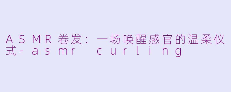 ASMR卷发：一场唤醒感官的温柔仪式-asmr curling
