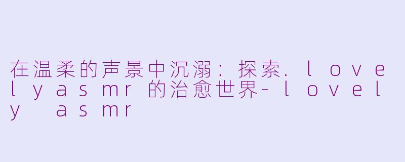 在温柔的声景中沉溺：探索.lovelyasmr的治愈世界-lovely asmr