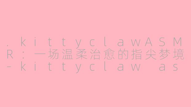 .kittyclawASMR：一场温柔治愈的指尖梦境-kittyclaw asmr