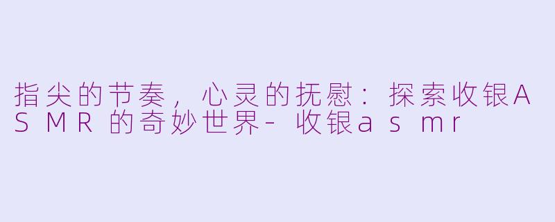 指尖的节奏，心灵的抚慰：探索收银ASMR的奇妙世界-收银asmr