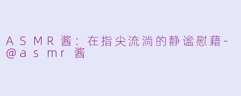 ASMR酱：在指尖流淌的静谧慰藉-@asmr酱