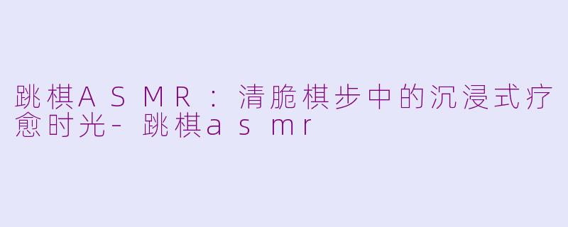跳棋ASMR：清脆棋步中的沉浸式疗愈时光-跳棋asmr