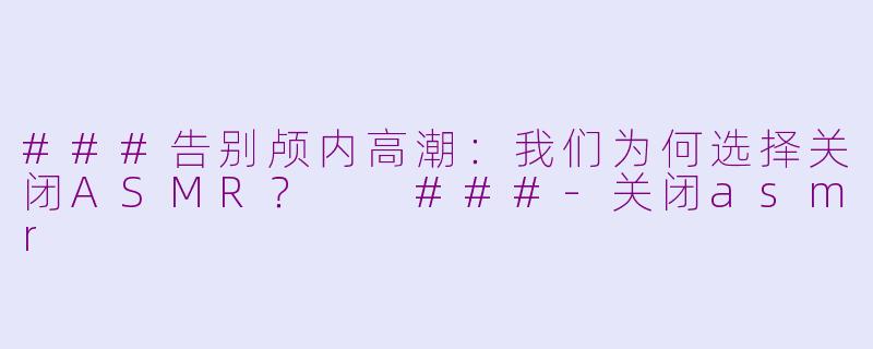 ###告别颅内高潮：我们为何选择关闭ASMR？

###-关闭asmr
