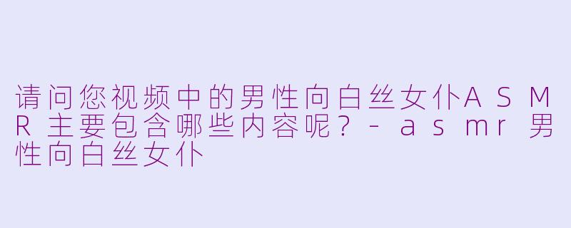 请问您视频中的男性向白丝女仆ASMR主要包含哪些内容呢？-asmr男性向白丝女仆