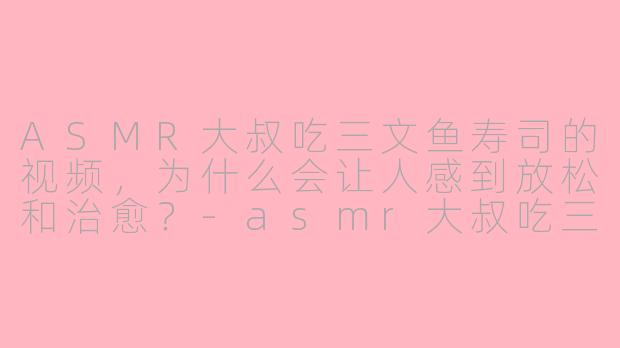 ASMR大叔吃三文鱼寿司的视频，为什么会让人感到放松和治愈？-asmr大叔吃三文鱼寿司