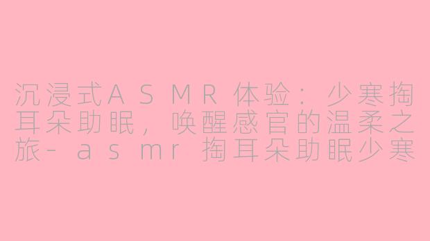 沉浸式ASMR体验：少寒掏耳朵助眠，唤醒感官的温柔之旅-asmr掏耳朵助眠少寒