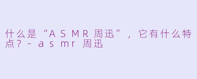 什么是“ASMR周迅”，它有什么特点？-asmr周迅