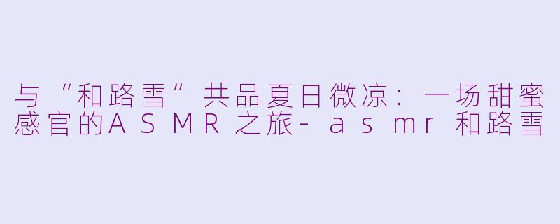 与“和路雪”共品夏日微凉：一场甜蜜感官的ASMR之旅-asmr和路雪