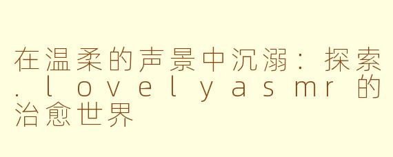 在温柔的声景中沉溺：探索.lovelyasmr的治愈世界