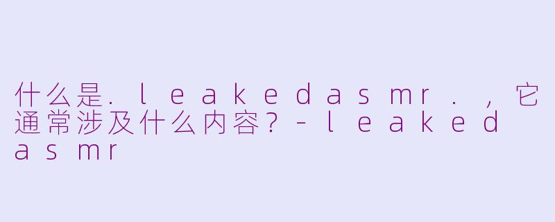 什么是.leakedasmr.，它通常涉及什么内容？