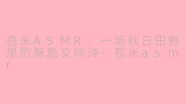 苞米ASMR：一场秋日田野里的酥脆交响诗-苞米asmr