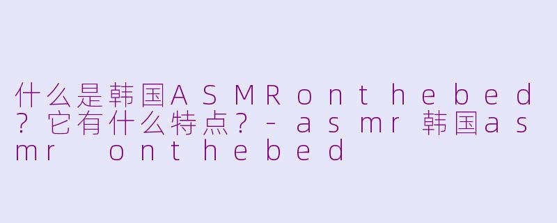什么是韩国ASMRonthebed？它有什么特点？-asmr韩国asmr onthebed