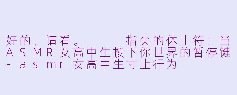 好的，请看。


指尖的休止符：当ASMR女高中生按下你世界的暂停键-asmr女高中生寸止行为