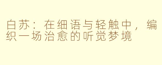 白苏：在细语与轻触中，编织一场治愈的听觉梦境