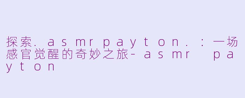 探索.asmrpayton.：一场感官觉醒的奇妙之旅-asmr payton