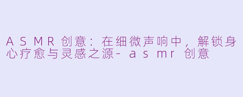 ASMR创意：在细微声响中，解锁身心疗愈与灵感之源-asmr创意