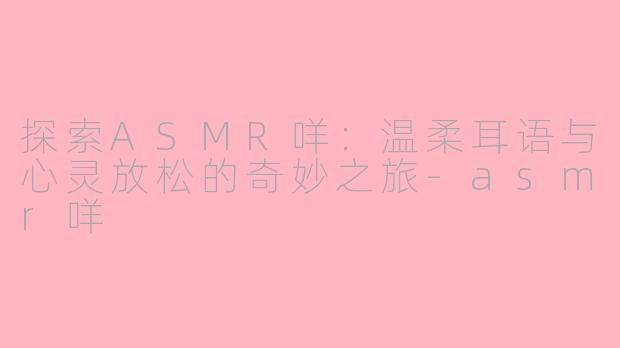探索ASMR咩：温柔耳语与心灵放松的奇妙之旅-asmr咩