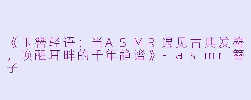 《玉簪轻语：当ASMR遇见古典发簪，唤醒耳畔的千年静谧》-asmr簪子