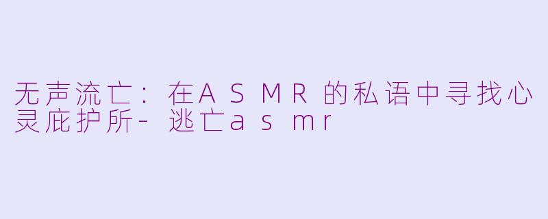 无声流亡：在ASMR的私语中寻找心灵庇护所-逃亡asmr
