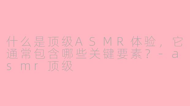 什么是顶级ASMR体验，它通常包含哪些关键要素？-asmr顶级