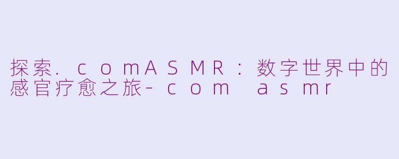 探索.comASMR：数字世界中的感官疗愈之旅-com asmr