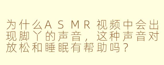 为什么ASMR视频中会出现脚丫的声音，这种声音对放松和睡眠有帮助吗？