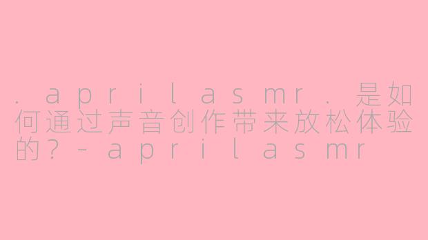.aprilasmr.是如何通过声音创作带来放松体验的？-aprilasmr