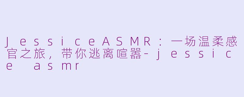 JessiceASMR：一场温柔感官之旅，带你逃离喧嚣-jessice asmr