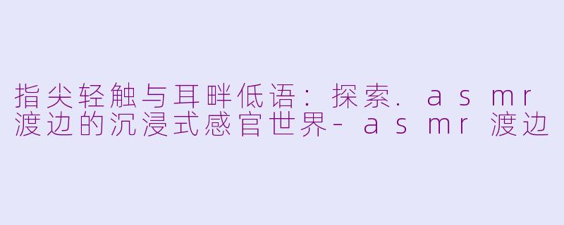 指尖轻触与耳畔低语：探索.asmr渡边的沉浸式感官世界-asmr渡边