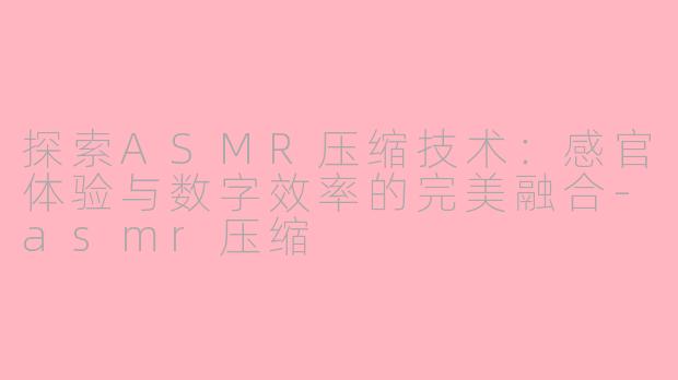 探索ASMR压缩技术：感官体验与数字效率的完美融合-asmr压缩