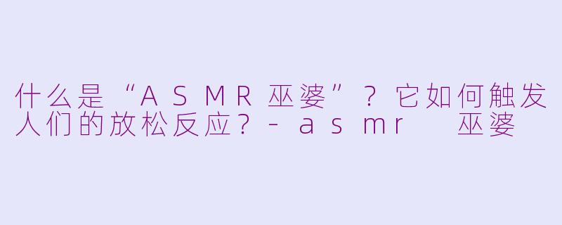 什么是“ASMR巫婆”？它如何触发人们的放松反应？-asmr 巫婆
