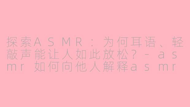 探索ASMR：为何耳语、轻敲声能让人如此放松？-asmr如何向他人解释asmr