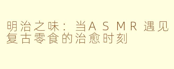 明治之味：当ASMR遇见复古零食的治愈时刻