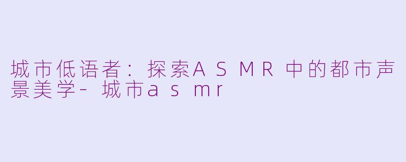 城市低语者：探索ASMR中的都市声景美学-城市asmr